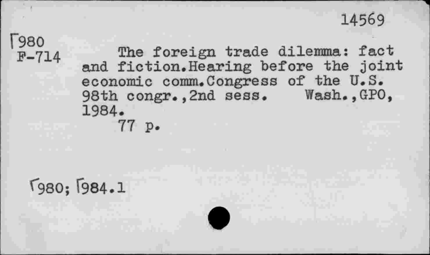 ﻿14569
f980
F-714
The foreign trade dilemma: fact and fiction.Hearing before the joint economic comm.Congress of the U.S. 98th congr.,2nd sess. Wash.,GPO, 1984.
77 p.
^980; T984.1